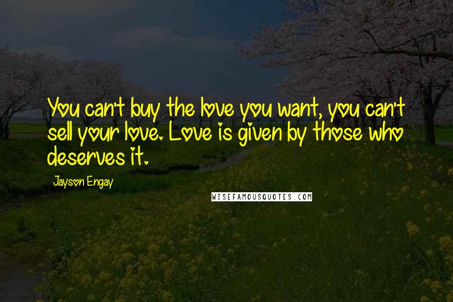 Jayson Engay Quotes: You can't buy the love you want, you can't sell your love. Love is given by those who deserves it.