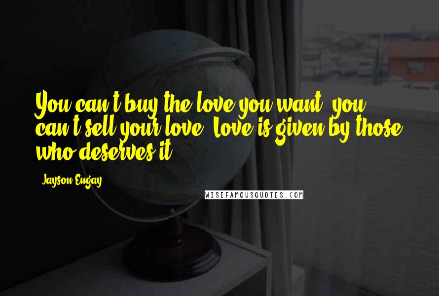 Jayson Engay Quotes: You can't buy the love you want, you can't sell your love. Love is given by those who deserves it.