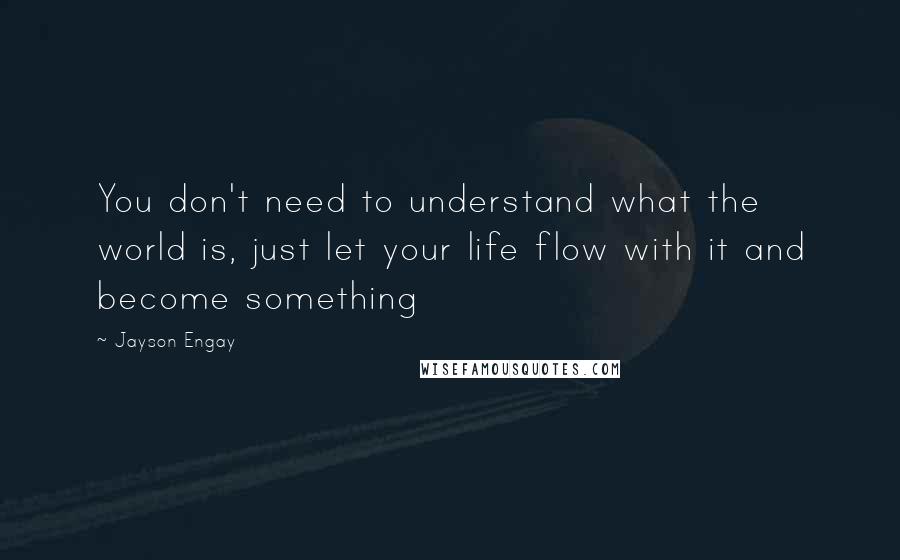 Jayson Engay Quotes: You don't need to understand what the world is, just let your life flow with it and become something