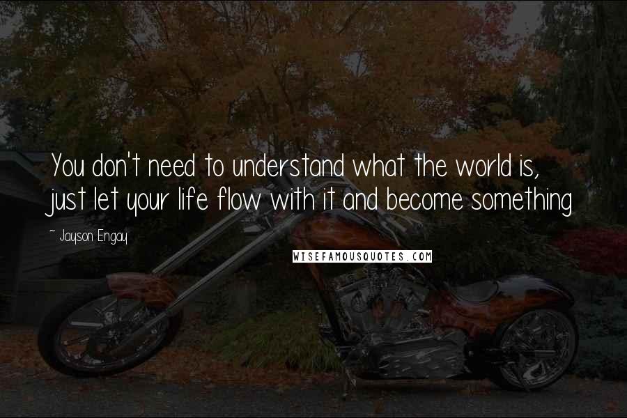 Jayson Engay Quotes: You don't need to understand what the world is, just let your life flow with it and become something