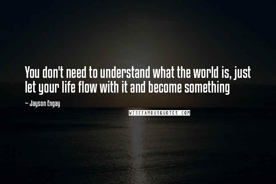 Jayson Engay Quotes: You don't need to understand what the world is, just let your life flow with it and become something