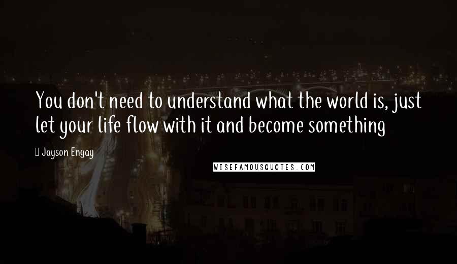 Jayson Engay Quotes: You don't need to understand what the world is, just let your life flow with it and become something