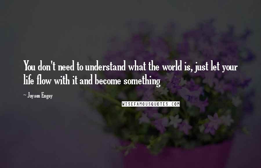 Jayson Engay Quotes: You don't need to understand what the world is, just let your life flow with it and become something