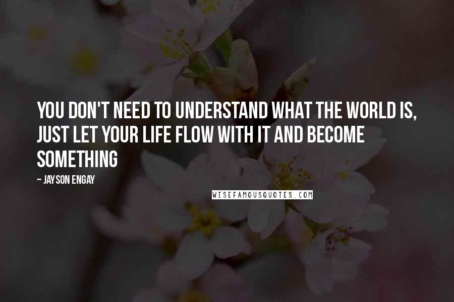 Jayson Engay Quotes: You don't need to understand what the world is, just let your life flow with it and become something