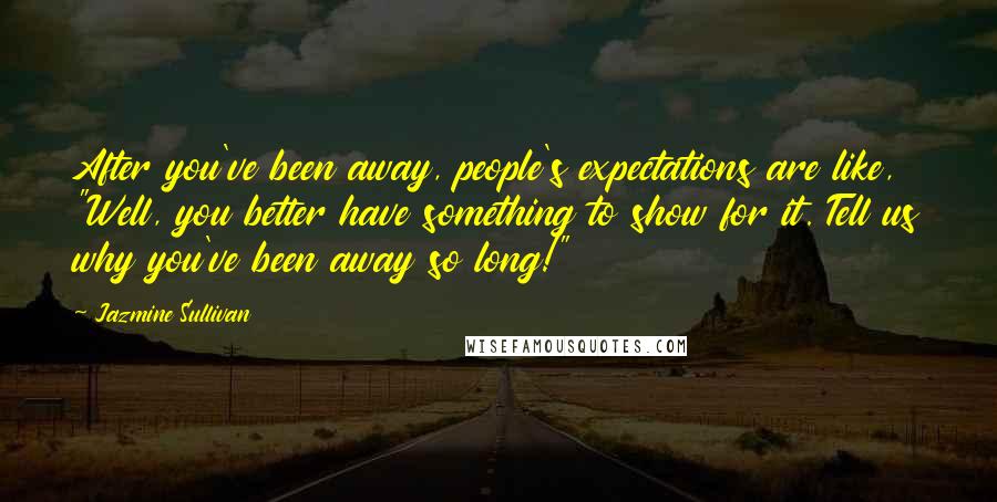 Jazmine Sullivan Quotes: After you've been away, people's expectations are like, "Well, you better have something to show for it. Tell us why you've been away so long!"