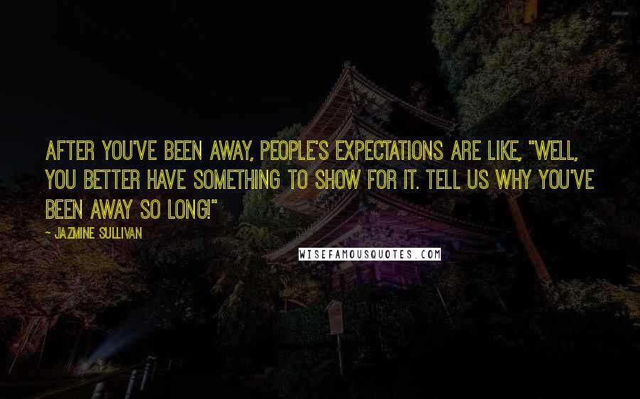 Jazmine Sullivan Quotes: After you've been away, people's expectations are like, "Well, you better have something to show for it. Tell us why you've been away so long!"