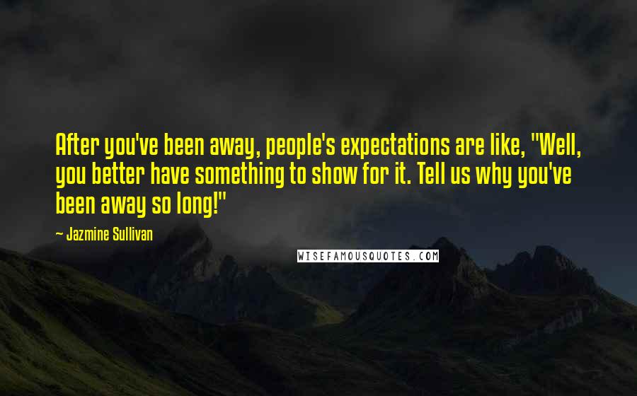 Jazmine Sullivan Quotes: After you've been away, people's expectations are like, "Well, you better have something to show for it. Tell us why you've been away so long!"