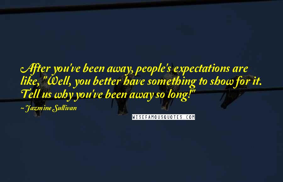 Jazmine Sullivan Quotes: After you've been away, people's expectations are like, "Well, you better have something to show for it. Tell us why you've been away so long!"