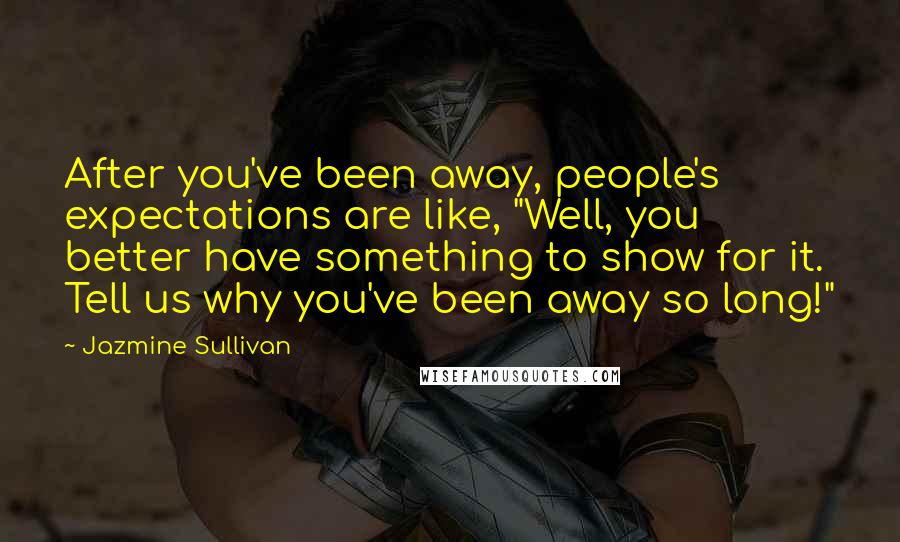 Jazmine Sullivan Quotes: After you've been away, people's expectations are like, "Well, you better have something to show for it. Tell us why you've been away so long!"