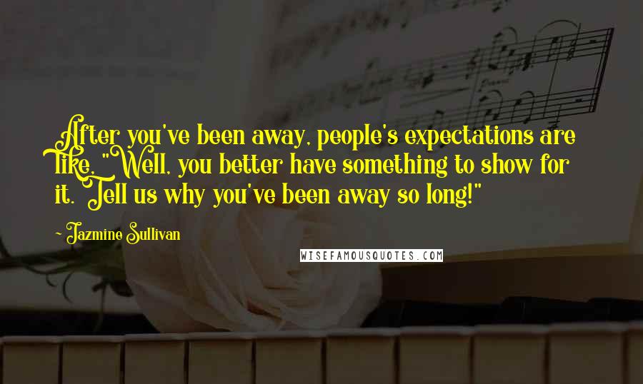 Jazmine Sullivan Quotes: After you've been away, people's expectations are like, "Well, you better have something to show for it. Tell us why you've been away so long!"