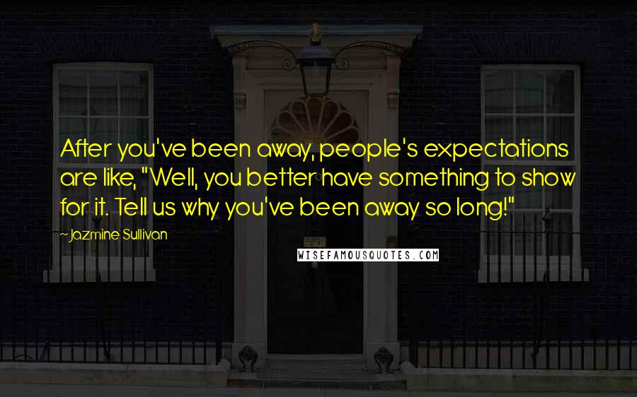 Jazmine Sullivan Quotes: After you've been away, people's expectations are like, "Well, you better have something to show for it. Tell us why you've been away so long!"