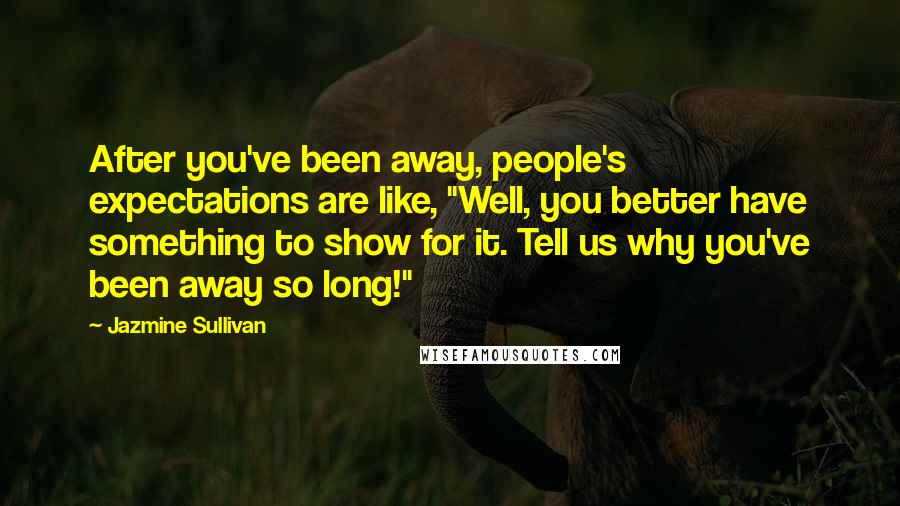 Jazmine Sullivan Quotes: After you've been away, people's expectations are like, "Well, you better have something to show for it. Tell us why you've been away so long!"