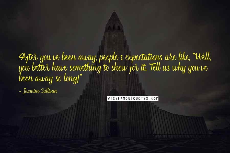 Jazmine Sullivan Quotes: After you've been away, people's expectations are like, "Well, you better have something to show for it. Tell us why you've been away so long!"