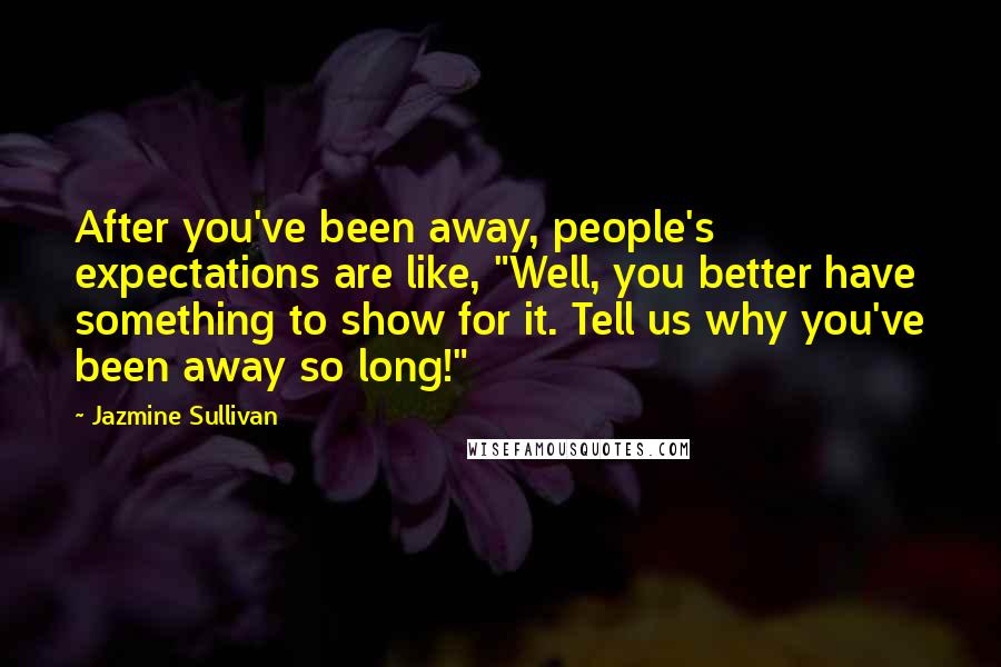 Jazmine Sullivan Quotes: After you've been away, people's expectations are like, "Well, you better have something to show for it. Tell us why you've been away so long!"