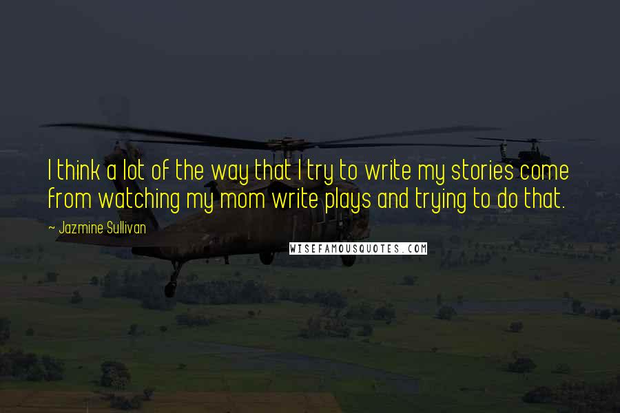 Jazmine Sullivan Quotes: I think a lot of the way that I try to write my stories come from watching my mom write plays and trying to do that.