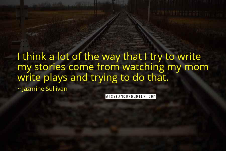 Jazmine Sullivan Quotes: I think a lot of the way that I try to write my stories come from watching my mom write plays and trying to do that.