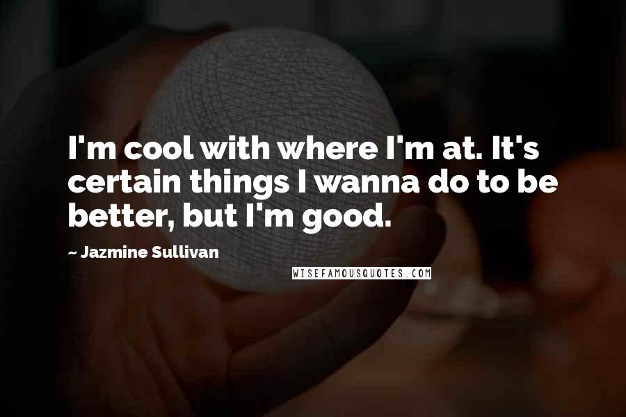 Jazmine Sullivan Quotes: I'm cool with where I'm at. It's certain things I wanna do to be better, but I'm good.