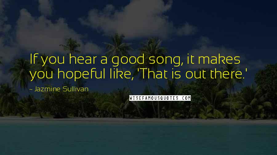 Jazmine Sullivan Quotes: If you hear a good song, it makes you hopeful like, 'That is out there.'