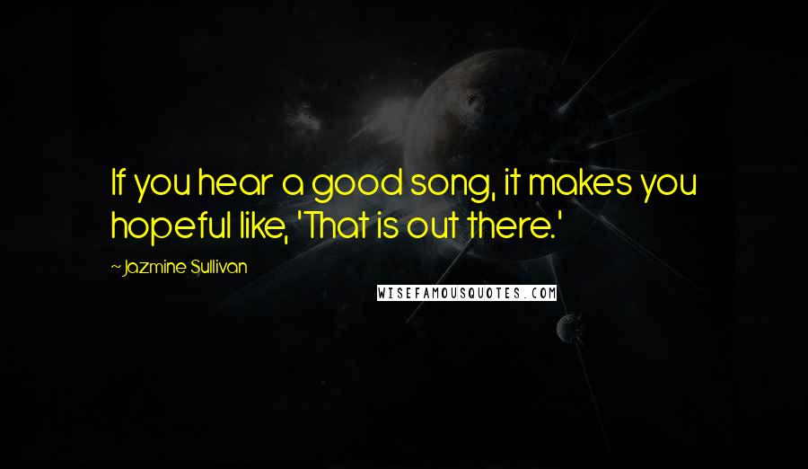 Jazmine Sullivan Quotes: If you hear a good song, it makes you hopeful like, 'That is out there.'