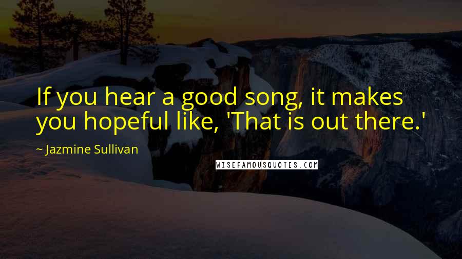 Jazmine Sullivan Quotes: If you hear a good song, it makes you hopeful like, 'That is out there.'