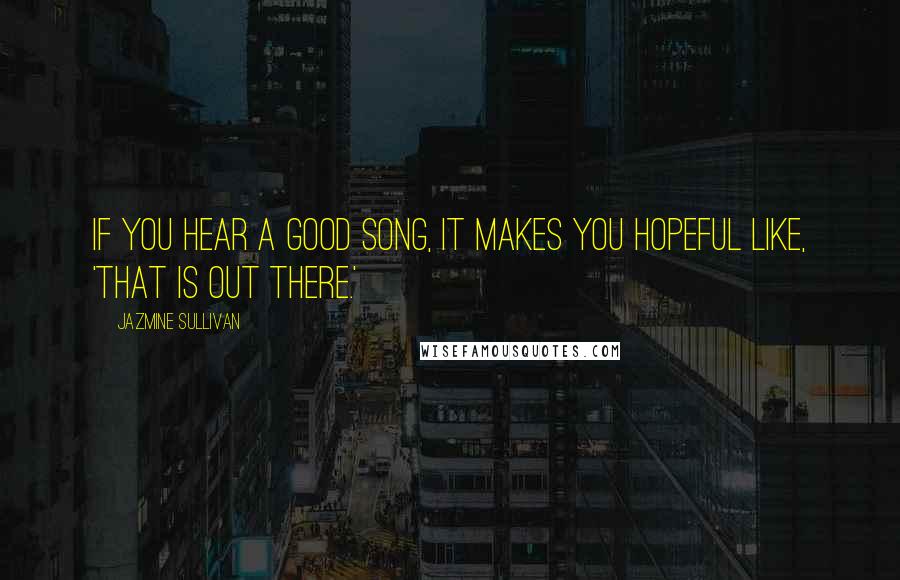 Jazmine Sullivan Quotes: If you hear a good song, it makes you hopeful like, 'That is out there.'