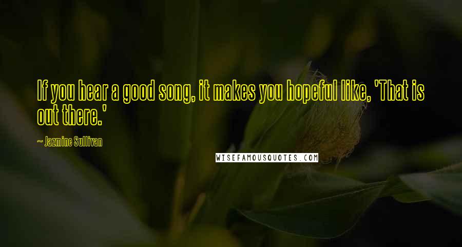 Jazmine Sullivan Quotes: If you hear a good song, it makes you hopeful like, 'That is out there.'