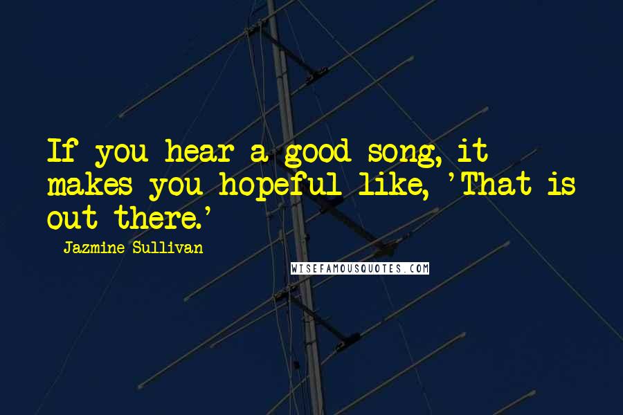 Jazmine Sullivan Quotes: If you hear a good song, it makes you hopeful like, 'That is out there.'