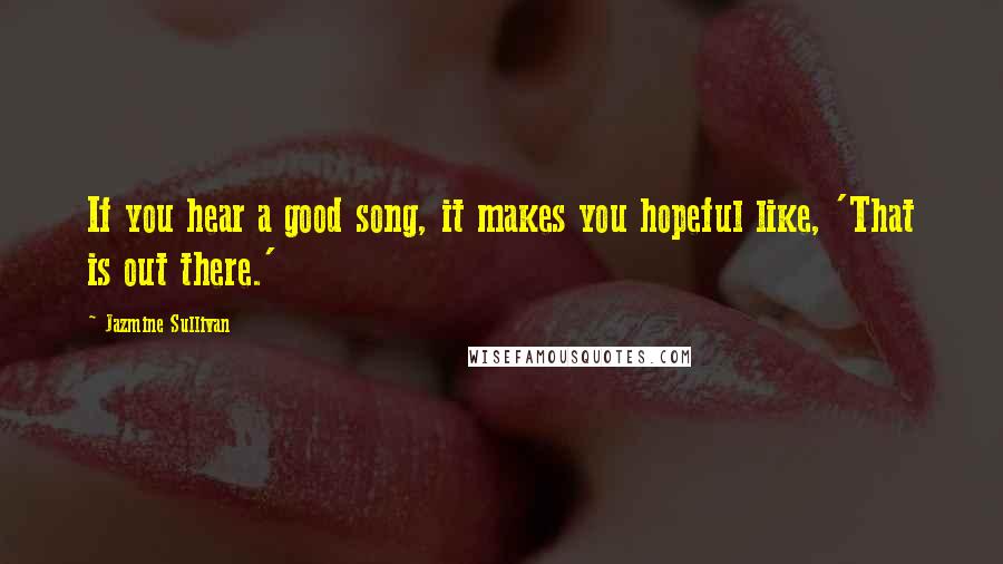 Jazmine Sullivan Quotes: If you hear a good song, it makes you hopeful like, 'That is out there.'