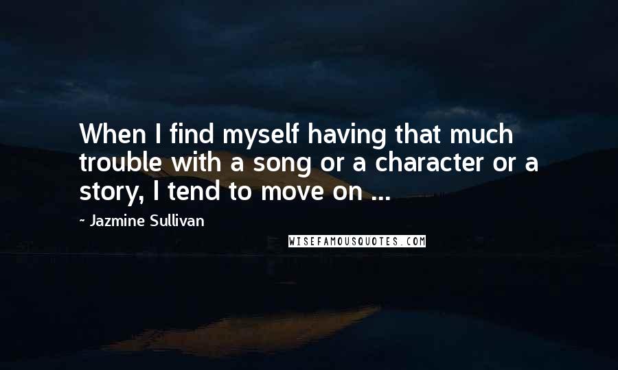 Jazmine Sullivan Quotes: When I find myself having that much trouble with a song or a character or a story, I tend to move on ...
