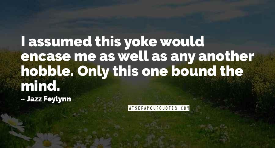Jazz Feylynn Quotes: I assumed this yoke would encase me as well as any another hobble. Only this one bound the mind.
