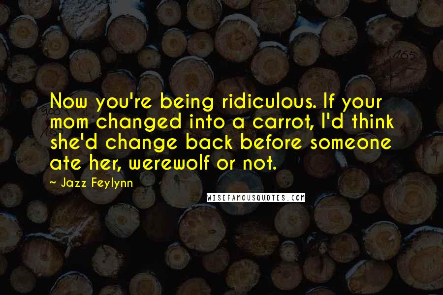 Jazz Feylynn Quotes: Now you're being ridiculous. If your mom changed into a carrot, I'd think she'd change back before someone ate her, werewolf or not.