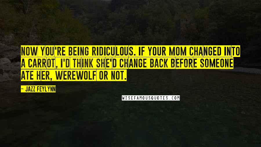 Jazz Feylynn Quotes: Now you're being ridiculous. If your mom changed into a carrot, I'd think she'd change back before someone ate her, werewolf or not.
