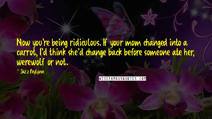 Jazz Feylynn Quotes: Now you're being ridiculous. If your mom changed into a carrot, I'd think she'd change back before someone ate her, werewolf or not.