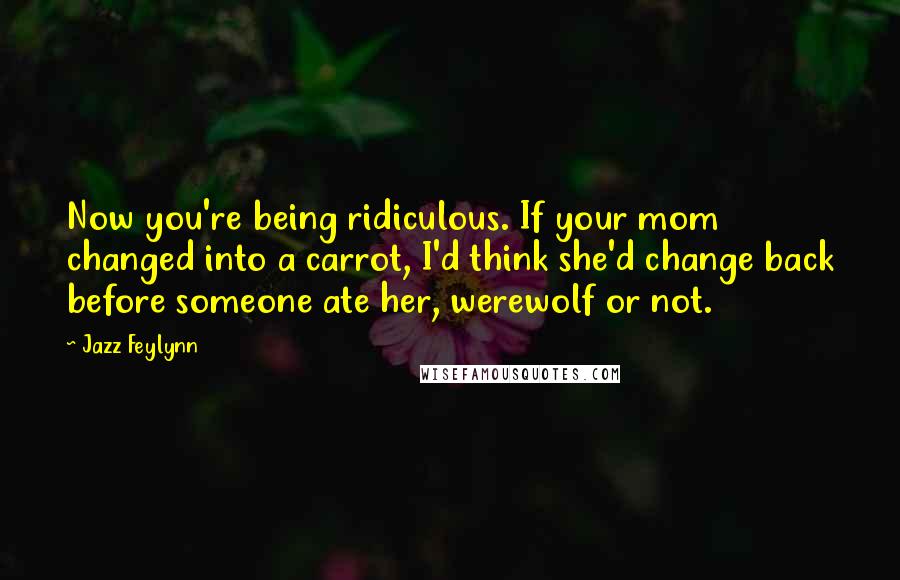 Jazz Feylynn Quotes: Now you're being ridiculous. If your mom changed into a carrot, I'd think she'd change back before someone ate her, werewolf or not.