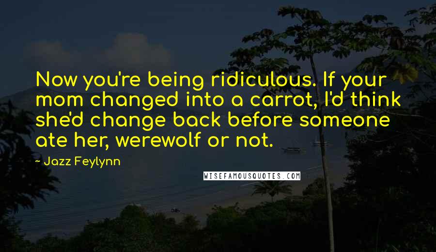 Jazz Feylynn Quotes: Now you're being ridiculous. If your mom changed into a carrot, I'd think she'd change back before someone ate her, werewolf or not.