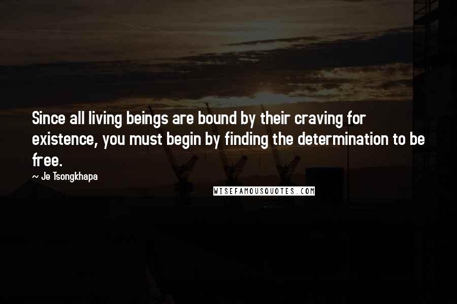 Je Tsongkhapa Quotes: Since all living beings are bound by their craving for existence, you must begin by finding the determination to be free.