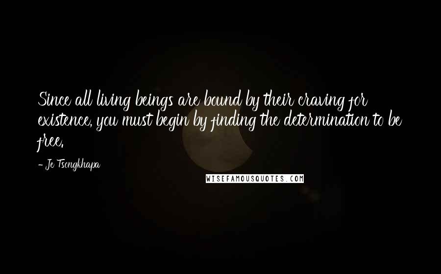 Je Tsongkhapa Quotes: Since all living beings are bound by their craving for existence, you must begin by finding the determination to be free.