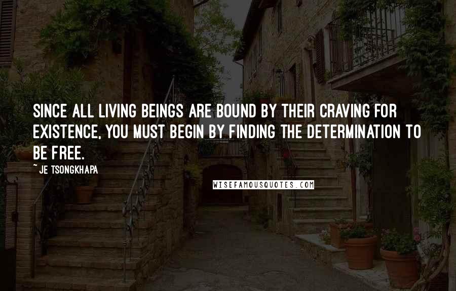 Je Tsongkhapa Quotes: Since all living beings are bound by their craving for existence, you must begin by finding the determination to be free.