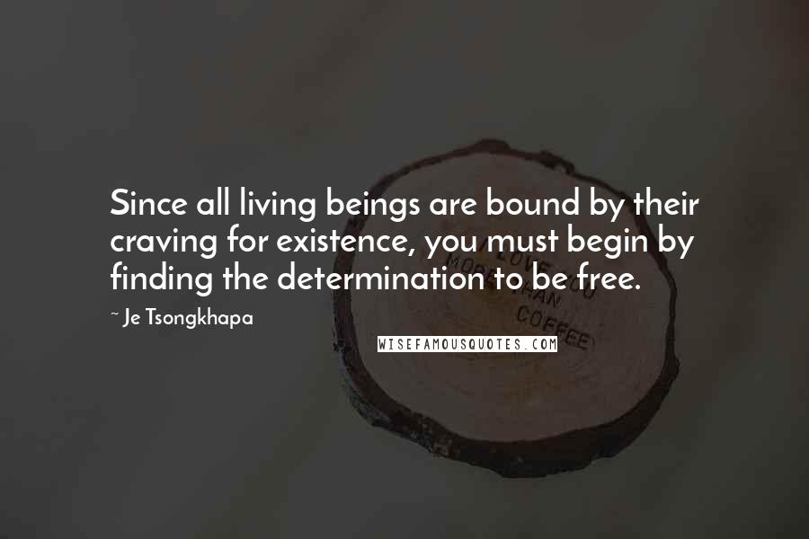 Je Tsongkhapa Quotes: Since all living beings are bound by their craving for existence, you must begin by finding the determination to be free.