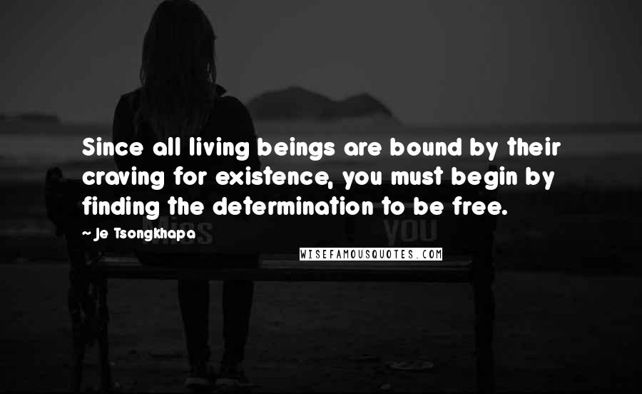 Je Tsongkhapa Quotes: Since all living beings are bound by their craving for existence, you must begin by finding the determination to be free.