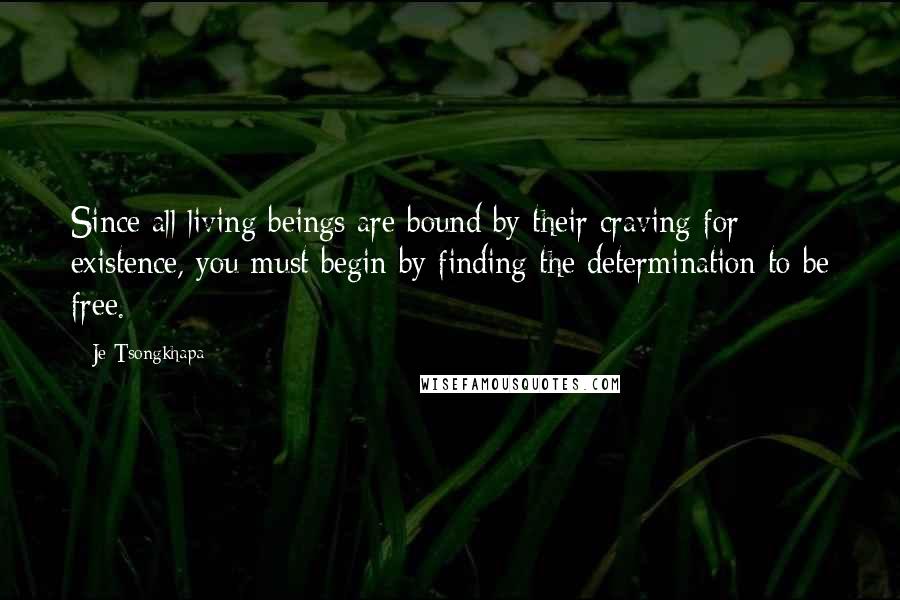 Je Tsongkhapa Quotes: Since all living beings are bound by their craving for existence, you must begin by finding the determination to be free.