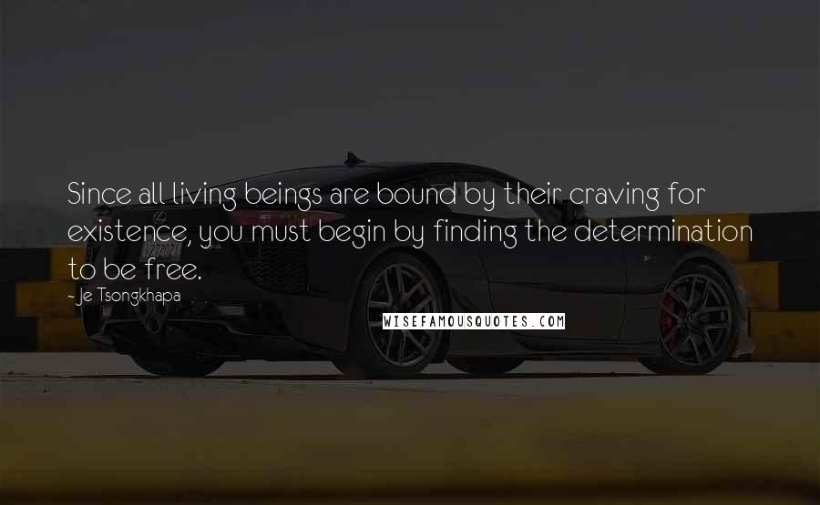 Je Tsongkhapa Quotes: Since all living beings are bound by their craving for existence, you must begin by finding the determination to be free.