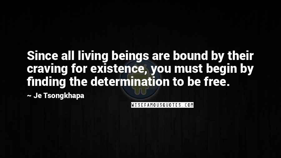 Je Tsongkhapa Quotes: Since all living beings are bound by their craving for existence, you must begin by finding the determination to be free.