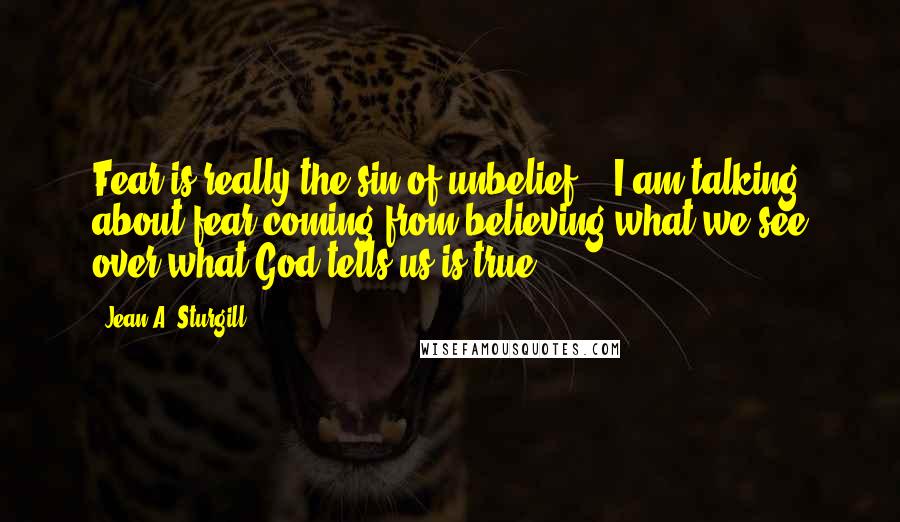 Jean A. Sturgill Quotes: Fear is really the sin of unbelief....I am talking about fear coming from believing what we see over what God tells us is true.