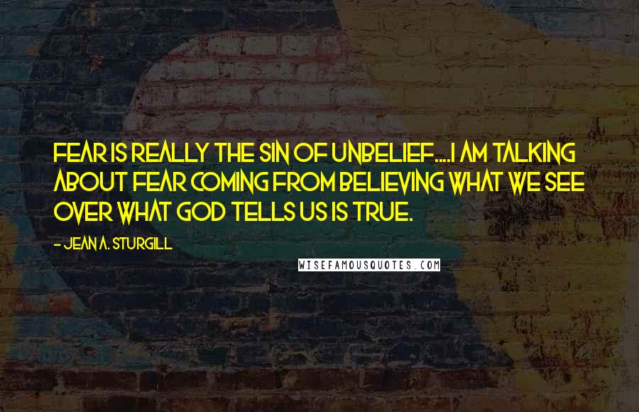 Jean A. Sturgill Quotes: Fear is really the sin of unbelief....I am talking about fear coming from believing what we see over what God tells us is true.