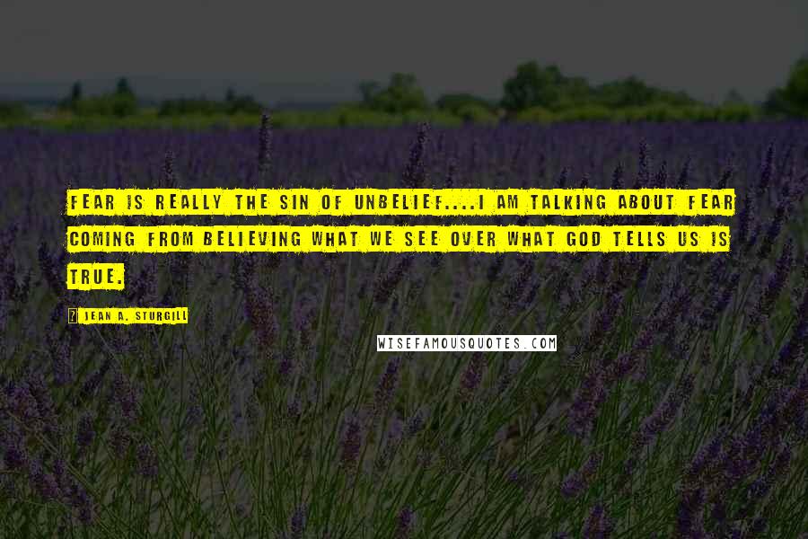 Jean A. Sturgill Quotes: Fear is really the sin of unbelief....I am talking about fear coming from believing what we see over what God tells us is true.