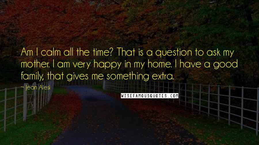 Jean Alesi Quotes: Am I calm all the time? That is a question to ask my mother. I am very happy in my home. I have a good family, that gives me something extra.