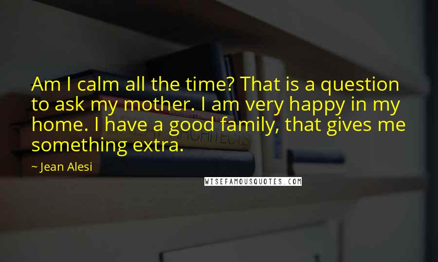 Jean Alesi Quotes: Am I calm all the time? That is a question to ask my mother. I am very happy in my home. I have a good family, that gives me something extra.