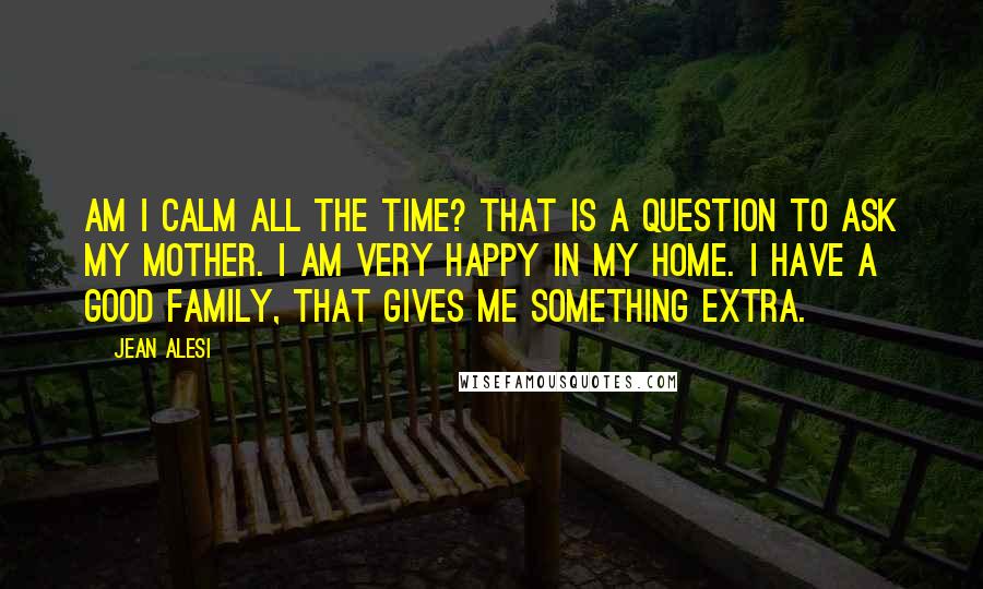 Jean Alesi Quotes: Am I calm all the time? That is a question to ask my mother. I am very happy in my home. I have a good family, that gives me something extra.
