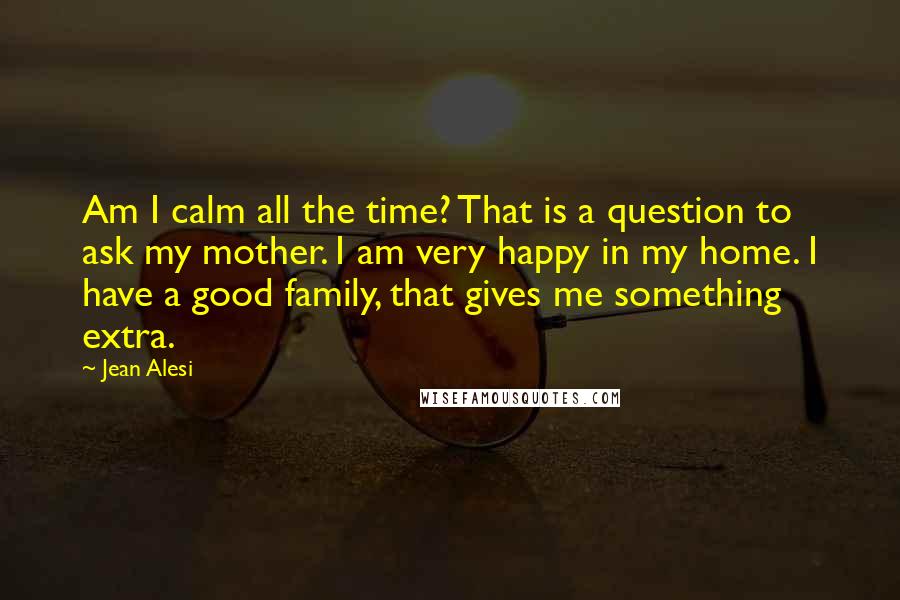 Jean Alesi Quotes: Am I calm all the time? That is a question to ask my mother. I am very happy in my home. I have a good family, that gives me something extra.
